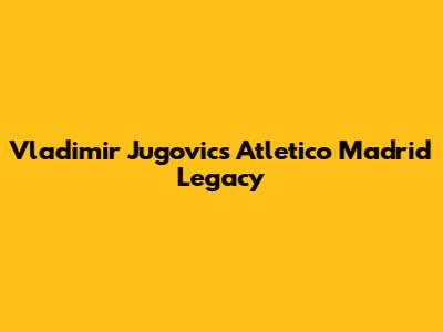 Vladimir Jugovic's Atletico Madrid Legacy