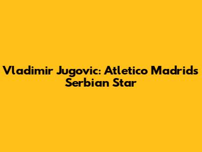 Vladimir Jugovic: Atletico Madrid's Serbian Star