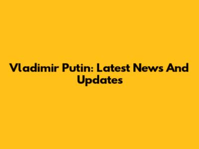 Vladimir Putin: Latest News And Updates