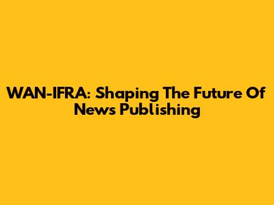 WAN-IFRA: Shaping The Future Of News Publishing