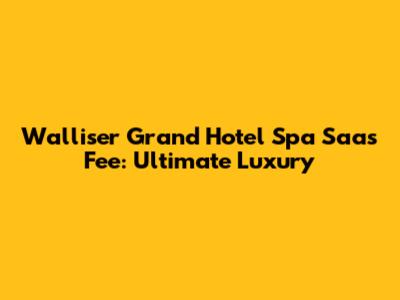 Walliser Grand Hotel Spa Saas Fee: Ultimate Luxury