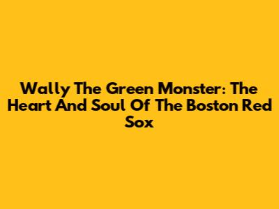 Wally The Green Monster: The Heart And Soul Of The Boston Red Sox