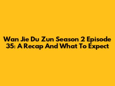 Wan Jie Du Zun Season 2 Episode 35: A Recap And What To Expect