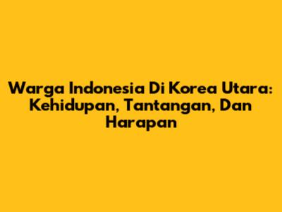 Warga Indonesia Di Korea Utara: Kehidupan, Tantangan, Dan Harapan