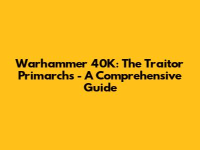 Warhammer 40K: The Traitor Primarchs - A Comprehensive Guide