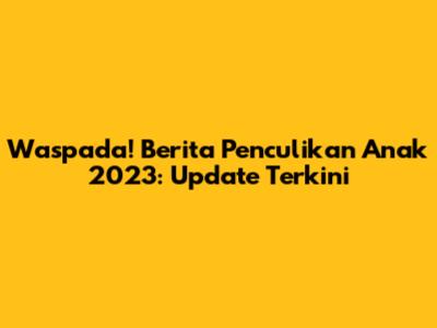 Waspada! Berita Penculikan Anak 2023: Update Terkini