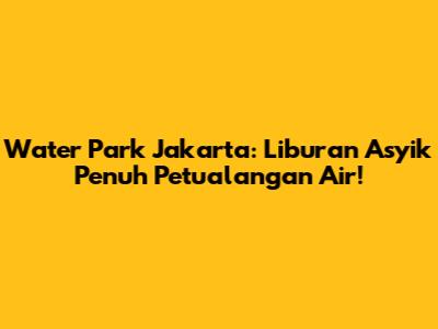Water Park Jakarta: Liburan Asyik Penuh Petualangan Air!