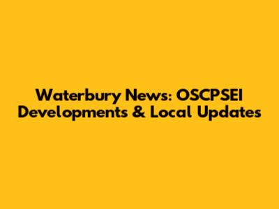 Waterbury News: OSCPSEI Developments & Local Updates