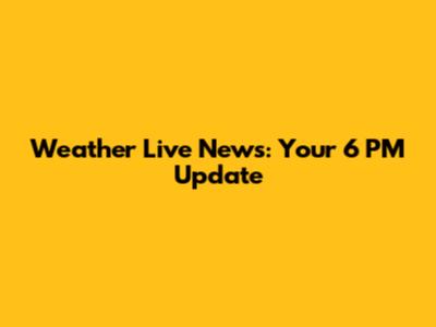 Weather Live News: Your 6 PM Update