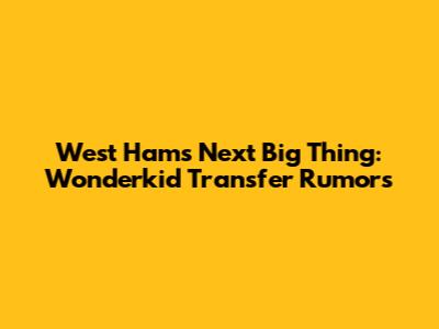 West Ham's Next Big Thing: Wonderkid Transfer Rumors