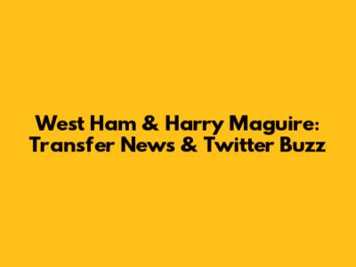 West Ham & Harry Maguire: Transfer News & Twitter Buzz
