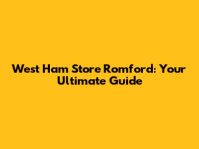 West Ham Store Romford: Your Ultimate Guide