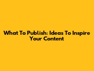 What To Publish: Ideas To Inspire Your Content