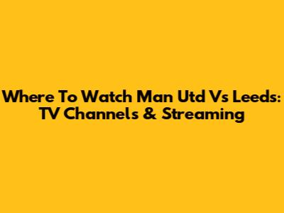 Where To Watch Man Utd Vs Leeds: TV Channels & Streaming