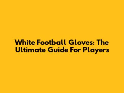 White Football Gloves: The Ultimate Guide For Players