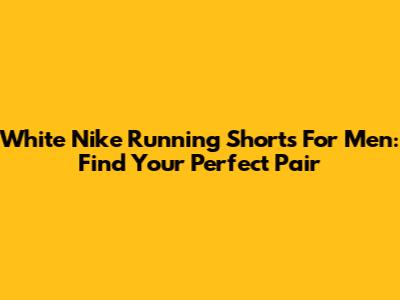 White Nike Running Shorts For Men: Find Your Perfect Pair