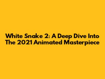 White Snake 2: A Deep Dive Into The 2021 Animated Masterpiece