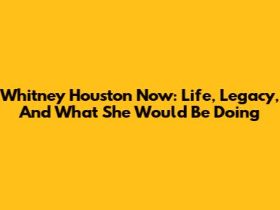 Whitney Houston Now: Life, Legacy, And What She Would Be Doing