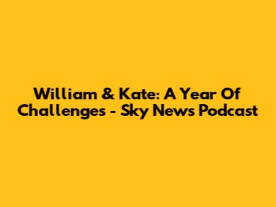 William & Kate: A Year Of Challenges - Sky News Podcast
