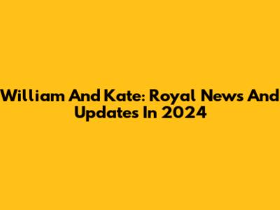 William And Kate: Royal News And Updates In 2024