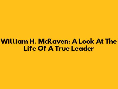 William H. McRaven: A Look At The Life Of A True Leader