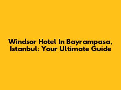 Windsor Hotel In Bayrampasa, Istanbul: Your Ultimate Guide