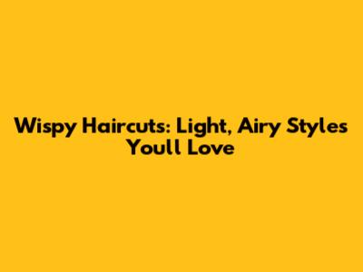 Wispy Haircuts: Light, Airy Styles You'll Love