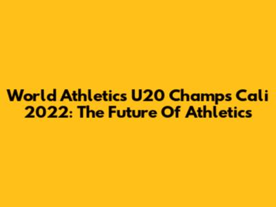 World Athletics U20 Champs Cali 2022: The Future Of Athletics