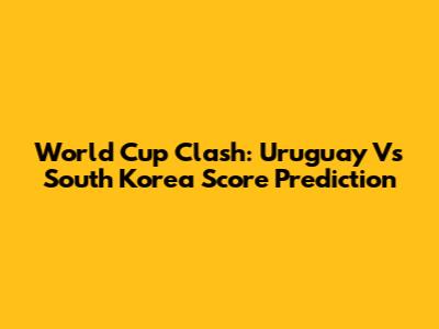 World Cup Clash: Uruguay Vs South Korea Score Prediction