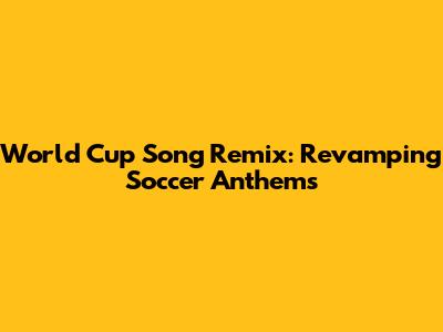World Cup Song Remix: Revamping Soccer Anthems