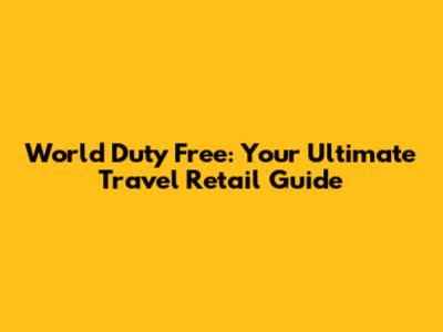 World Duty Free: Your Ultimate Travel Retail Guide