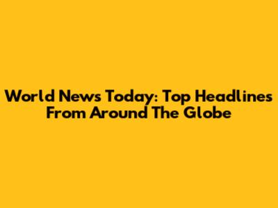World News Today: Top Headlines From Around The Globe