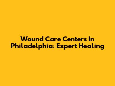 Wound Care Centers In Philadelphia: Expert Healing