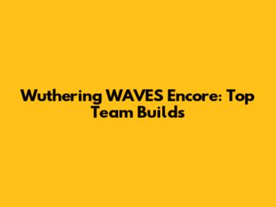 Wuthering WAVES Encore: Top Team Builds