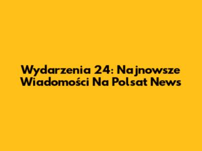 Wydarzenia 24: Najnowsze Wiadomości Na Polsat News