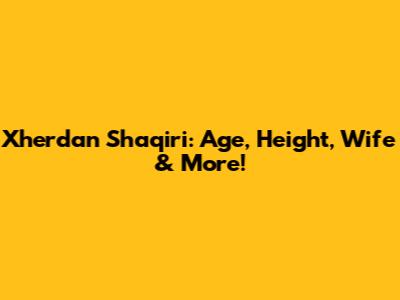 Xherdan Shaqiri: Age, Height, Wife & More!