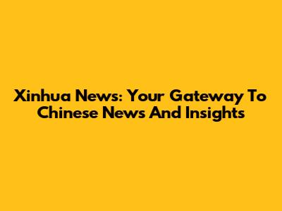 Xinhua News: Your Gateway To Chinese News And Insights