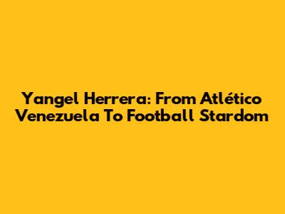 Yangel Herrera: From Atlético Venezuela To Football Stardom