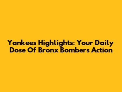 Yankees Highlights: Your Daily Dose Of Bronx Bombers Action