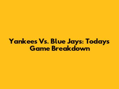 Yankees Vs. Blue Jays: Today's Game Breakdown
