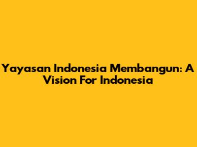 Yayasan Indonesia Membangun: A Vision For Indonesia