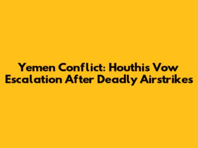 Yemen Conflict: Houthis Vow Escalation After Deadly Airstrikes