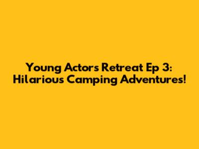 Young Actors Retreat Ep 3: Hilarious Camping Adventures!