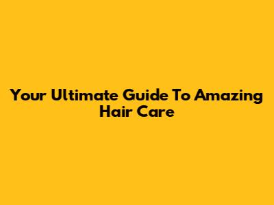 Your Ultimate Guide To Amazing Hair Care