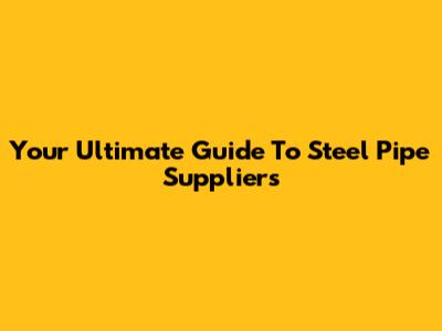 Your Ultimate Guide To Steel Pipe Suppliers