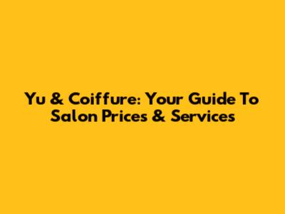 Yu & Coiffure: Your Guide To Salon Prices & Services