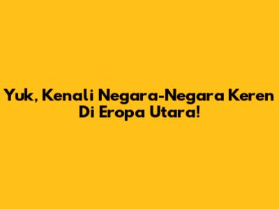 Yuk, Kenali Negara-Negara Keren Di Eropa Utara!