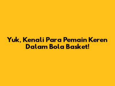 Yuk, Kenali Para Pemain Keren Dalam Bola Basket!