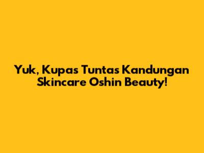 Yuk, Kupas Tuntas Kandungan Skincare Oshin Beauty!