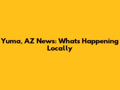 Yuma, AZ News: What's Happening Locally